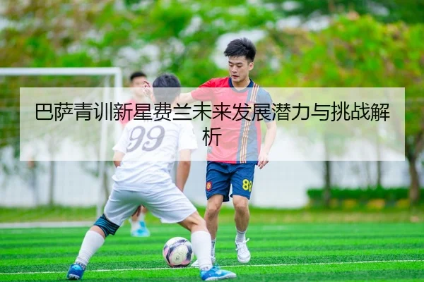 巴萨青训新星费兰未来发展潜力与挑战解析